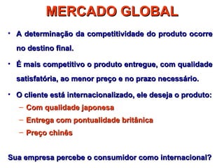 MERCADO GLOBAL
• A determinação da competitividade do produto ocorre
  no destino final.

• É mais competitivo o produto entregue, com qualidade
  satisfatória, ao menor preço e no prazo necessário.

• O cliente está internacionalizado, ele deseja o produto:
   – Com qualidade japonesa
   – Entrega com pontualidade britânica
   – Preço chinês


Sua empresa percebe o consumidor como internacional?
 