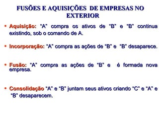 FUSÕES E AQUISIÇÕES DE EMPRESAS NO
                  EXTERIOR
• Aquisição: “A” compra os ativos de “B” e “B” continua
  existindo, sob o comando de A.

• Incorporação: “A” compra as ações de “B” e “B” desaparece.


• Fusão: “A” compra as ações de “B” e         é formada nova
  empresa.


• Consolidação “A” e “B” juntam seus ativos criando “C” e “A” e
  “B” desaparecem.
 