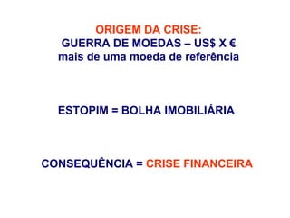 ORIGEM DA CRISE:
  GUERRA DE MOEDAS – US$ X €
  mais de uma moeda de referência



  ESTOPIM = BOLHA IMOBILIÁRIA



CONSEQUÊNCIA = CRISE FINANCEIRA
 