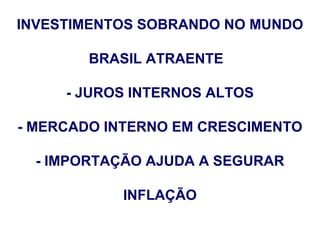 INVESTIMENTOS SOBRANDO NO MUNDO

        BRASIL ATRAENTE

     - JUROS INTERNOS ALTOS

- MERCADO INTERNO EM CRESCIMENTO

  - IMPORTAÇÃO AJUDA A SEGURAR

           INFLAÇÃO
 