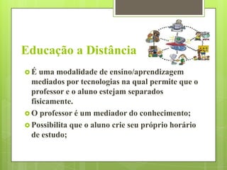 Educação a Distância
É

uma modalidade de ensino/aprendizagem
mediados por tecnologias na qual permite que o
professor e o aluno estejam separados
fisicamente.
 O professor é um mediador do conhecimento;
 Possibilita que o aluno crie seu próprio horário
de estudo;

 