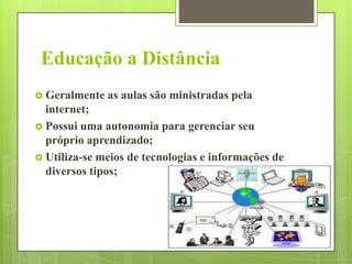Educação a Distância
 Geralmente as

aulas são ministradas pela

internet;
 Possui uma autonomia para gerenciar seu
próprio aprendizado;
 Utiliza-se meios de tecnologias e informações de
diversos tipos;

 