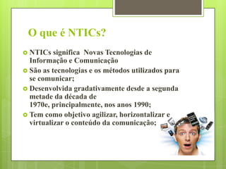 O que é NTICs?
 NTICs

significa Novas Tecnologias de
Informação e Comunicação
 São as tecnologias e os métodos utilizados para
se comunicar;
 Desenvolvida gradativamente desde a segunda
metade da década de
1970e, principalmente, nos anos 1990;
 Tem como objetivo agilizar, horizontalizar e
virtualizar o conteúdo da comunicação;

 