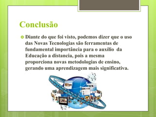 Conclusão
 Diante

do que foi visto, podemos dizer que o uso
das Novas Tecnologias são ferramentas de
fundamental importância para o auxílio da
Educação a distancia, pois a mesma
proporciona novas metodologias de ensino,
gerando uma aprendizagem mais significativa.

 