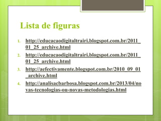 Lista de figuras
1.

2.

3.

4.

http://educacaodigitaltrairi.blogspot.com.br/2011_
01_25_archive.html
http://educacaodigitaltrairi.blogspot.com.br/2011_
01_25_archive.html
http://aefectivamente.blogspot.com.br/2010_09_01
_archive.html
http://analisacbarbosa.blogspot.com.br/2013/04/no
vas-tecnologias-ou-novas-metodologias.html

 
