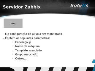 Servidor Zabbix


     Host



- É a configuração do ativo a ser monitorado
- Contém os seguintes parâmetros:
      •
          Endereço ip
      •
          Nome da máquina
      •
          Template associado
      •
          Grupo associado
      •
          Outros...
 