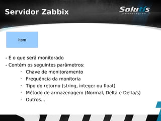 Servidor Zabbix


     Item



- É o que será monitorado
- Contém os seguintes parâmetros:
      •
          Chave de monitoramento
      •
          Frequência da monitoria
      •
          Tipo do retorno (string, integer ou float)
      •
          Método de armazenagem (Normal, Delta e Delta/s)
      •
          Outros...
 