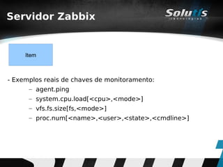 Servidor Zabbix


     Item



- Exemplos reais de chaves de monitoramento:
      – agent.ping
      – system.cpu.load[<cpu>,<mode>]
      – vfs.fs.size[fs,<mode>]
      – proc.num[<name>,<user>,<state>,<cmdline>]
 