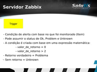 Servidor Zabbix


        Trigger



    - Condição de alerta com base no que foi monitorado (Item)
    - Pode assumir o status de Ok, Problem e Unknown
    - A condição é criada com base em uma expressão matemática:
             - valor_de_retorno = 0
             - valor_de_retorno > 2
    - Retorno verdadeiro = Problema
•
    - Sem retorno = Unknown
 