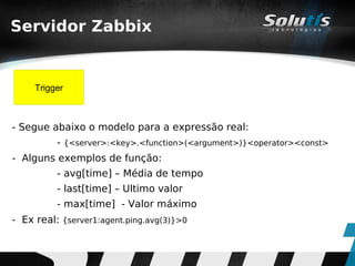 Servidor Zabbix


     Trigger



- Segue abaixo o modelo para a expressão real:
          - {<server>:<key>.<function>(<argument>)}<operator><const>
- Alguns exemplos de função:
          - avg[time] – Média de tempo
          - last[time] – Ultimo valor
          - max[time] - Valor máximo
- Ex real: {server1:agent.ping.avg(3)}>0
 