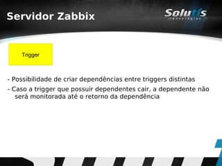 Servidor Zabbix


    Trigger



- Possibilidade de criar dependências entre triggers distintas
- Caso a trigger que possuir dependentes cair, a dependente não
   será monitorada até o retorno da dependência
 