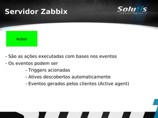 Servidor Zabbix


    Action



- São as ações executadas com bases nos eventos
- Os eventos podem ser
        - Triggers acionadas
        - Ativos descobertos automaticamente
        - Eventos gerados pelos clientes (Active agent)
 