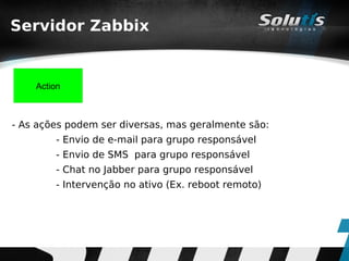 Servidor Zabbix


    Action



- As ações podem ser diversas, mas geralmente são:
        - Envio de e-mail para grupo responsável
        - Envio de SMS para grupo responsável
        - Chat no Jabber para grupo responsável
        - Intervenção no ativo (Ex. reboot remoto)
 
