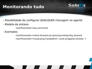 Monitorando tudo


- Possibilidade de configurar QUALQUER checagem no agente
- Modelo da sintaxe:
        - UserParameter=key,command
- Exemplos:
        - UserParameter=check.forward,cat /proc/sys/net/ipv4/ip_forward
        - UserParameter=mysql.ping,mysqladmin -uroot ping|grep alive|wc –l
 