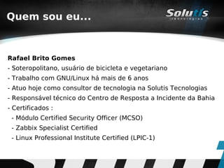 Quem sou eu...



Rafael Brito Gomes
- Soteropolitano, usuário de bicicleta e vegetariano
- Trabalho com GNU/Linux há mais de 6 anos
- Atuo hoje como consultor de tecnologia na Solutis Tecnologias
- Responsável técnico do Centro de Resposta a Incidente da Bahia
- Certificados :
 - Módulo Certified Security Officer (MCSO)
 - Zabbix Specialist Certified
 - Linux Professional Institute Certified (LPIC-1)
 