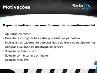 Motivações



O que me motiva a usar uma ferramenta de monitoramento?


- Agir proativamente
- Detectar e corrigir falhas antes que usuários percebam
- Indicar antecipadamente a necessidade de troca de equipamentos
- Analisar qualidade da prestação de serviço
- Solução de baixo custo
- Solução com interface amigável
- Solução escalável
 