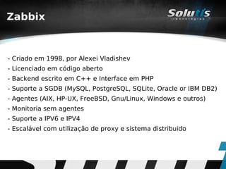 Zabbix



- Criado em 1998, por Alexei Vladishev
- Licenciado em código aberto
- Backend escrito em C++ e Interface em PHP
- Suporte a SGDB (MySQL, PostgreSQL, SQLite, Oracle or IBM DB2)
- Agentes (AIX, HP-UX, FreeBSD, Gnu/Linux, Windows e outros)
- Monitoria sem agentes
- Suporte a IPV6 e IPV4
- Escalável com utilização de proxy e sistema distribuido
 