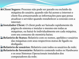 Client Seguro: Processo não pode ser parado ou excluído da
       máquina do usuário, quando não há acesso a internet o
       client fica armazenando as informações para que possa
       atualizar o servidor quando restabelecer a conexão com a
       internet;
Instalador Client: O client pode ser baixado rapidamente da
       página do sistema e instalar o mesmo em todas as
       máquinas, ou baixá-lo individualmente em cada máquina,
       com seu consumo de memória baixo;
Relatório de Status: Relatório com os nomes, apelidos e usuários
       das máquinas com seus respectivos status de ligado ou
       desligado;
Relatório de usuários: Relatório com todos os usuários da rede;
Relatório de Inventário: Relatório contendo todos os Hardwares
       e os seus Sistemas Operacionais instalados dos
       computadores da rede;
 