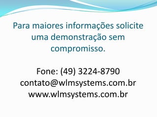 Para maiores informações solicite
     uma demonstração sem
         compromisso.

     Fone: (49) 3224-8790
 contato@wlmsystems.com.br
   www.wlmsystems.com.br
 