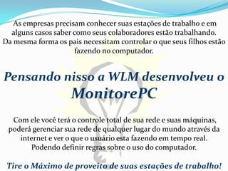 As empresas precisam conhecer suas estações de trabalho e em
  alguns casos saber como seus colaboradores estão trabalhando.
Da mesma forma os pais necessitam controlar o que seus filhos estão
                     fazendo no computador.


Pensando nisso a WLM desenvolveu o
                    MonitorePC
  Com ele você terá o controle total de sua rede e suas máquinas,
 poderá gerenciar sua rede de qualquer lugar do mundo através da
    internet e ver o que o usuário esta fazendo em tempo real.
       Podendo definir regras sobre o uso do computador.

 Tire o Máximo de proveito de suas estações de trabalho!
 
