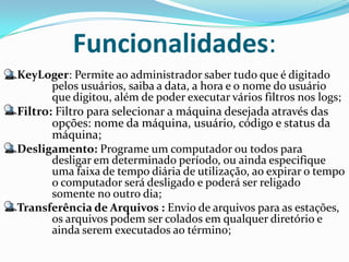 Funcionalidades:
KeyLoger: Permite ao administrador saber tudo que é digitado
       pelos usuários, saiba a data, a hora e o nome do usuário
       que digitou, além de poder executar vários filtros nos logs;
Filtro: Filtro para selecionar a máquina desejada através das
       opções: nome da máquina, usuário, código e status da
       máquina;
Desligamento: Programe um computador ou todos para
       desligar em determinado período, ou ainda especifique
       uma faixa de tempo diária de utilização, ao expirar o tempo
       o computador será desligado e poderá ser religado
       somente no outro dia;
Transferência de Arquivos : Envio de arquivos para as estações,
       os arquivos podem ser colados em qualquer diretório e
       ainda serem executados ao término;
 