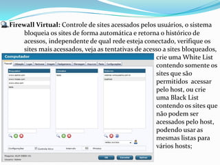 Firewall Virtual: Controle de sites acessados pelos usuários, o sistema
     bloqueia os sites de forma automática e retorna o histórico de
     acessos, independente de qual rede esteja conectado, verifique os
     sites mais acessados, veja as tentativas de acesso a sites bloqueados,
                                                     crie uma White List
                                                     contendo somente os
                                                     sites que são
                                                     permitidos acessar
                                                     pelo host, ou crie
                                                     uma Black List
                                                     contendo os sites que
                                                     não podem ser
                                                     acessados pelo host,
                                                     podendo usar as
                                                     mesmas listas para
                                                     vários hosts;
 
