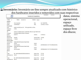 Inventário: Inventário on-line sempre atualizado com histórico
      dos hardwares inseridos e removidos com suas respectivas
                                                  datas, sistema
                                                  operacional,
                                                  espaço
                                                  utilizado,
                                                  espaço livre
                                                  dos discos;
 