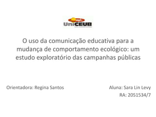 O uso da comunicação educativa para a mudança de comportamento ecológico: um estudo exploratório das campanhas públicas Orientadora: Regina Santos Aluna: Sara LinLevy RA: 2051534/7 
