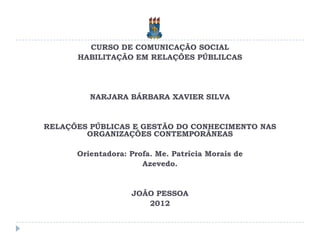 CURSO DE COMUNICAÇÃO SOCIAL
      HABILITAÇÃO EM RELAÇÕES PÚBLILCAS




         NARJARA BÁRBARA XAVIER SILVA


RELAÇÕES PÚBLICAS E GESTÃO DO CONHECIMENTO NAS
        ORGANIZAÇÕES CONTEMPORÂNEAS

      Orientadora: Profa. Me. Patrícia Morais de
                      Azevedo.


                   JOÃO PESSOA
                      2012
 