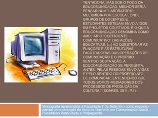 TENTADORA. MAS SOB O FOCO DA
                         EDUCOMUNICAÇÃO, MELHOR SERIA
                         PENSAR NUM “LABORATÓRIO
                         MULTIMÍDIA POR ESCOLA”, ONDE
                         GRUPOS DE DOCENTES E
                         ESTUDANTES ESTEJAM ENVOLVIDOS
                         EM PROJETOS COLETIVOS. É O QUE A
                         EDUCOMUNICAÇÃO DENOMINA COMO
                         AMPLIAR O “COEFICIENTE
                         COMUNICATIVO” DAS AÇÕES
                         EDUCATIVAS. (...) AO QUESTIONAR AS
                         FUNÇÕES E AS ESTRUTURAS
                         FACILITADORAS DAS OPERAÇÕES DE
                         COMUNICAÇÃO E O PRÓPRIO
                         SENTIDO DESTA AÇÃO, A
                         EDUCOMUNICAÇÃO SE PERGUNTA,
                         ANTES, PELAS PESSOAS ENVOLVIDAS
                         E PELO SENTIDO DO PRÓPRIO ATO
                         DE COMUNICAR, ENTENDENDO QUE
                         TODOS SOMOS MEDIADORES DOS
                         PROCESSOS DE PRODUÇÃO DA
                         CULTURA.” (SOARES, 2011, P.8).



Monografia apresentada à Faculdade 7 de Setembro como requisito
parcial para obtenção do título de Bacharel em Comunicação Social –
Habilitação Publicidade e Propaganda.
 