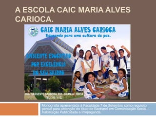 A ESCOLA CAIC MARIA ALVES
CARIOCA.




     Monografia apresentada à Faculdade 7 de Setembro como requisito
     parcial para obtenção do título de Bacharel em Comunicação Social –
     Habilitação Publicidade e Propaganda.
 