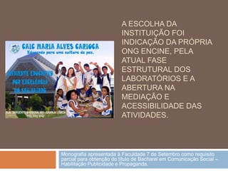 A ESCOLHA DA
                         INSTITUIÇÃO FOI
                         INDICAÇÃO DA PRÓPRIA
                         ONG ENCINE, PELA
                         ATUAL FASE
                         ESTRUTURAL DOS
                         LABORATÓRIOS E A
                         ABERTURA NA
                         MEDIAÇÃO E
                         ACESSIBILIDADE DAS
                         ATIVIDADES.




Monografia apresentada à Faculdade 7 de Setembro como requisito
parcial para obtenção do título de Bacharel em Comunicação Social –
Habilitação Publicidade e Propaganda.
 