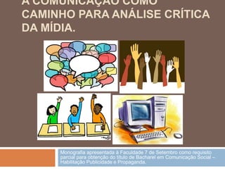 A COMUNICAÇÃO COMO
CAMINHO PARA ANÁLISE CRÍTICA
DA MÍDIA.




     Monografia apresentada à Faculdade 7 de Setembro como requisito
     parcial para obtenção do título de Bacharel em Comunicação Social –
     Habilitação Publicidade e Propaganda.
 