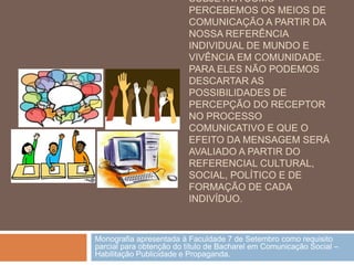 SUBJETIVA COMO
                         PERCEBEMOS OS MEIOS DE
                         COMUNICAÇÃO A PARTIR DA
                         NOSSA REFERÊNCIA
                         INDIVIDUAL DE MUNDO E
                         VIVÊNCIA EM COMUNIDADE.
                         PARA ELES NÃO PODEMOS
                         DESCARTAR AS
                         POSSIBILIDADES DE
                         PERCEPÇÃO DO RECEPTOR
                         NO PROCESSO
                         COMUNICATIVO E QUE O
                         EFEITO DA MENSAGEM SERÁ
                         AVALIADO A PARTIR DO
                         REFERENCIAL CULTURAL,
                         SOCIAL, POLÍTICO E DE
                         FORMAÇÃO DE CADA
                         INDIVÍDUO.



Monografia apresentada à Faculdade 7 de Setembro como requisito
parcial para obtenção do título de Bacharel em Comunicação Social –
Habilitação Publicidade e Propaganda.
 