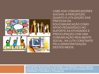 CABE AOS COMUNICADORES
                         SOCIAIS, A PERCEPÇÃO
                         QUANTO À UTILIZAÇÃO DAS
                         PRÁTICAS DA
                         EDUCOMUNICAÇÃO COMO
                         APOIO PEDAGÓGICO NO
                         SUPORTE AS ATIVIDADES E
                         PREOCUPAÇÃO COM UMA
                         COMUNICAÇÃO REALMENTE
                         SOCIAL, NA LUTA CONSTANTE
                         PELA DEMOCRATIZAÇÃO
                         DESTES MEIOS.




Monografia apresentada à Faculdade 7 de Setembro como requisito
parcial para obtenção do título de Bacharel em Comunicação Social –
Habilitação Publicidade e Propaganda.
 