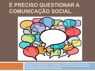 É PRECISO QUESTIONAR A
COMUNICAÇÃO SOCIAL.




     Monografia apresentada à Faculdade 7 de Setembro como requisito
     parcial para obtenção do título de Bacharel em Comunicação Social –
     Habilitação Publicidade e Propaganda.
 