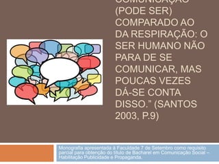 COMUNICAÇÃO
                         (PODE SER)
                         COMPARADO AO
                         DA RESPIRAÇÃO: O
                         SER HUMANO NÃO
                         PARA DE SE
                         COMUNICAR, MAS
                         POUCAS VEZES
                         DÁ-SE CONTA
                         DISSO.” (SANTOS
                         2003, P.9)


Monografia apresentada à Faculdade 7 de Setembro como requisito
parcial para obtenção do título de Bacharel em Comunicação Social –
Habilitação Publicidade e Propaganda.
 