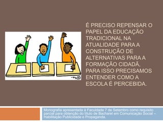 É PRECISO REPENSAR O
                         PAPEL DA EDUCAÇÃO
                         TRADICIONAL NA
                         ATUALIDADE PARA A
                         CONSTRUÇÃO DE
                         ALTERNATIVAS PARA A
                         FORMAÇÃO CIDADÃ,
                         PARA ISSO PRECISAMOS
                         ENTENDER COMO A
                         ESCOLA É PERCEBIDA.



Monografia apresentada à Faculdade 7 de Setembro como requisito
parcial para obtenção do título de Bacharel em Comunicação Social –
Habilitação Publicidade e Propaganda.
 