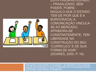 ESTÁ PRESA AO ESTADO
                         – FRAGILIZADO, SEM
                         PODER, POBRE -
                         NAQUILO QUE O ESTADO
                         TEM DE PIOR QUE É A
                         BUROCRACIA; A
                         COMUNICAÇÃO VINCULA-
                         SE AO MERCADO,
                         APRIMORA-SE
                         CONSTANTEMENTE, TEM
                         LIBERDADE NA
                         CONSTRUÇÃO DO SEU
                         „CURRÍCULO‟ E DE SUA
                         FORMA DE AGIR.”
                         (SOARES, 2000, P. 18).


Monografia apresentada à Faculdade 7 de Setembro como requisito
parcial para obtenção do título de Bacharel em Comunicação Social –
Habilitação Publicidade e Propaganda.
 