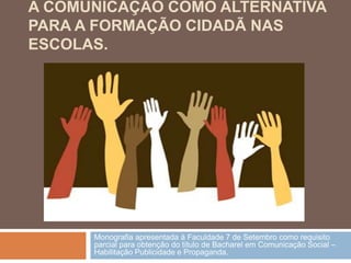 A COMUNICAÇÃO COMO ALTERNATIVA
PARA A FORMAÇÃO CIDADÃ NAS
ESCOLAS.




      Monografia apresentada à Faculdade 7 de Setembro como requisito
      parcial para obtenção do título de Bacharel em Comunicação Social –
      Habilitação Publicidade e Propaganda.
 