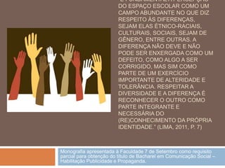 “É FUNDAMENTAL A PERCEPÇÃO
                         DO ESPAÇO ESCOLAR COMO UM
                         CAMPO ABUNDANTE NO QUE DIZ
                         RESPEITO ÀS DIFERENÇAS,
                         SEJAM ELAS ÉTNICO-RACIAIS,
                         CULTURAIS, SOCIAIS, SEJAM DE
                         GÊNERO, ENTRE OUTRAS. A
                         DIFERENÇA NÃO DEVE E NÃO
                         PODE SER ENXERGADA COMO UM
                         DEFEITO, COMO ALGO A SER
                         CORRIGIDO, MAS SIM COMO
                         PARTE DE UM EXERCÍCIO
                         IMPORTANTE DE ALTERIDADE E
                         TOLERÂNCIA. RESPEITAR A
                         DIVERSIDADE E A DIFERENÇA É
                         RECONHECER O OUTRO COMO
                         PARTE INTEGRANTE E
                         NECESSÁRIA DO
                         (RE)CONHECIMENTO DA PRÓPRIA
                         IDENTIDADE.” (LIMA, 2011, P. 7)



Monografia apresentada à Faculdade 7 de Setembro como requisito
parcial para obtenção do título de Bacharel em Comunicação Social –
Habilitação Publicidade e Propaganda.
 