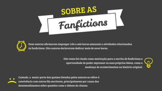 RE AS
SOB

tions
anfic
F
Doze autores aﬁrmaram empregar três a seis horas semanais a atividades relacionadas
às fanﬁctions. Oito autores declararam dedicar mais de nove horas.

Oito vezes foi citada como motivação para a escrita de fanﬁctions a
oportunidade de poder expressar as suas próprias ideias, como a
mudança de acontecimentos na história original.

:(

Contudo, a maior parte das queixas listadas pelos autores se refere à
convivência com outros fãs escritores, principalmente por causa dos
desentendimentos sobre questões como o debate do cânone.

 
