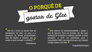 UÊ DE
PORQ
O

Glee
ar de
gost
“Glee foi o início da minha fase de

descobertas da vida, no caso, e a
formação da minha personalidade.
Glee me ajudou a entender que eu
sendo eu seria ‘normal’ e ‘aceitável’.

”

CLittlebunny

“Uma mistura de homossexualidade e chutar o

pau da barraca. Para ser honesto, me deu uma
sensação de aceitação e conﬁança quando eu mais
precisava. A série me apresentou para a
comunidade LGBT e me empurrou para ser honesto
comigo mesmo e ser feliz.

”

Yougottabekiddingme

 