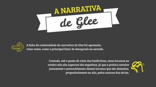 ATIVA
A NARR

Glee
de

A falta de continuidade da narrativa de Glee foi apontada,
vinte vezes, como o principal fator de desagrado no seriado.

Contudo, sob o ponto de vista das fanﬁctions, estas lacunas no
roteiro não são aspectos tão negativos, já que a prática envolve
justamente o preenchimento destas lacunas que são deixadas,
propositalmente ou não, pelos autores das séries.

 