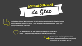 NAGENS
AS PERSO

Glee
de

Personagens não são feitas apenas de características como idade, sexo, aparência, gostos
pessoais e mesmo orientação sexual. O que realmente faz uma personagem são as suas
escolhas ao decorrer da história.

Os personagens de Glee foram mencionados onze vezes
como o principal motivo dos fãs gostarem do seriado.
Quatro autores não conseguiram escolher
apenas uma personagem quando questionados
a respeito da sua personagem favorita.

 
