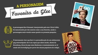 SONAGEM
A PER

Glee
rita de
Favo
A personagem Kurt Hummel, interpretada pelo ator Chris Colfer,
foi mencionada por dez autores como a sua favorita, sendo a
personagem mais votada nesse quesito na presente pesquisa.

É interessante citar que Kurt é a personiﬁcação de um adolescente
gay estereotipado: ele é um rapaz que adora moda, shows da
Broadway, divas do pop como Madonna e constantemente se vê
sendo alvo de bullying por parte dos alunos populares do colégio.

We

Kurt Hu

mmel!

 
