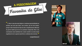 SONAGEM
A PER

Glee
rita de
Favo

2009

“[...] Kurt é uma das mais lógicas e contínuas personalidades no
seriado; isso não quer dizer, com certeza, que ele não mudou,
porque o Kurt Hummel de hoje em dia é completamente diferente
do garoto tímido que ele era na primeira temporada. Mas o seu
crescimento como indivíduo fez o maior sentido e eu estou muito
orgulhoso de ver o quanto mais forte e conﬁante ele se tornou.

”

LeapinGleezard

2013

 