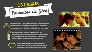 CASAIS
OS
e Glee
ritos d
Favo

Faberry

Os casais Faberry (Rachel Berry + Quinn Fabray) e Klaine
(Kurt Hummel + Blaine Anderson) foram os casais mais
votados pelos entrevistados, totalizando oito votos cada.
É importante citar que todos os entrevistados que
escolheram o casal Faberry, aﬁrmaram que a química entre
as atrizes é o motivo pelo qual este casal é o seu favorito,
mesmo que entre elas não hajam cenas românticas.
Enquanto Klaine foi escolhido justamente pelo
caráter “lento” e “fofo” da relação. Além do fato da
personagem Kurt estar envolvida nesta relação.

Klaine

 
