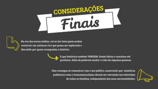 RAÇÕES
ONSIDE
C

ais
Fin

Na era das novas mídias, vai se dar bem quem souber
construir um universo rico que possa ser explorado e
discutido por quem acompanha a história.
E que histórias também VENDEM. Desde ideias e conceitos até
produtos. Além de poderem mudar a vida de algumas pessoas.

Glee consegue se comunicar com o seu público, mostrando que temáticas
polêmicas como o homossexualismo devem ser retratada nas televisões
de todas as famílias, independente das suas nacionalidades.

 