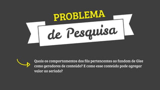 LEMA
ROB
P

uisa
Pesq
de
Quais os comportamentos dos fãs pertencentes ao fandom de Glee
como geradores de conteúdo? E como esse conteúdo pode agregar
valor ao seriado?

 